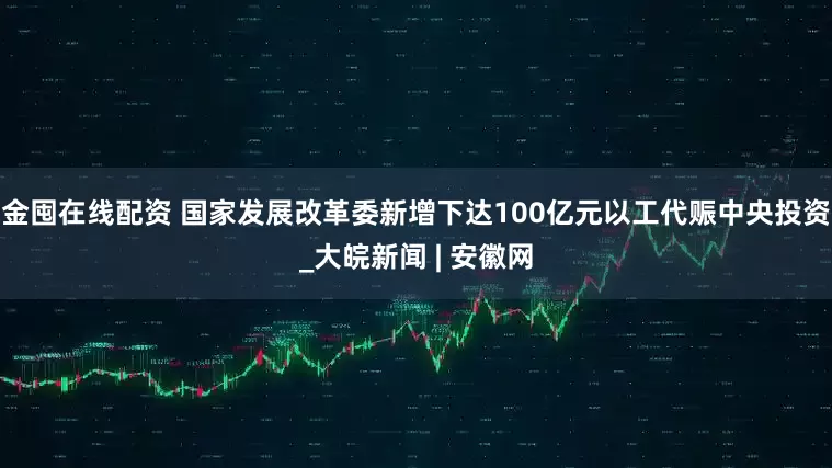 金囤在线配资 国家发展改革委新增下达100亿元以工代赈中央投资_大皖新闻 | 安徽网