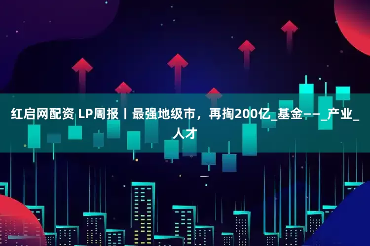 红启网配资 LP周报丨最强地级市，再掏200亿_基金——_产业_人才
