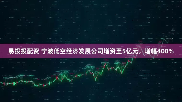 易投投配资 宁波低空经济发展公司增资至5亿元，增幅400%