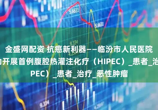 金盛网配资 抗癌新利器——临汾市人民医院胃肠外科成功开展首例腹腔热灌注化疗（HIPEC）_患者_治疗_恶性肿瘤