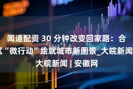 闻道配资 30 分钟改变回家路：合肥高新区“微行动”绘就城市新图景_大皖新闻 | 安徽网