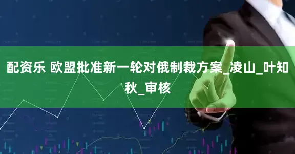 配资乐 欧盟批准新一轮对俄制裁方案_凌山_叶知秋_审核