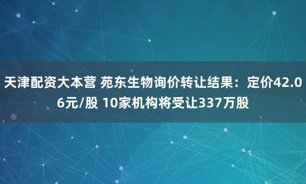 天津配资大本营 苑东生物询价转让结果：定价42.06元/股 10家机构将受让337万股