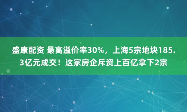 盛康配资 最高溢价率30%，上海5宗地块185.3亿元成交！这家房企斥资上百亿拿下2宗
