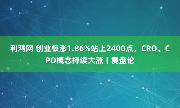 利鸿网 创业板涨1.86%站上2400点，CRO、CPO概念持续大涨丨复盘论