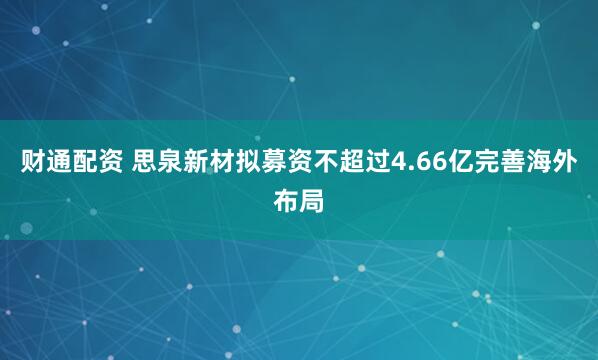 财通配资 思泉新材拟募资不超过4.66亿完善海外布局