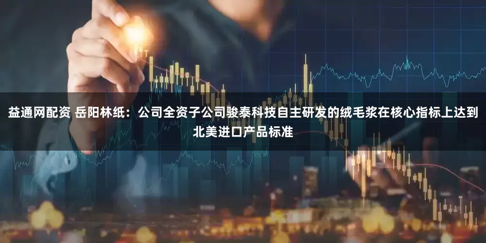 益通网配资 岳阳林纸：公司全资子公司骏泰科技自主研发的绒毛浆在核心指标上达到北美进口产品标准