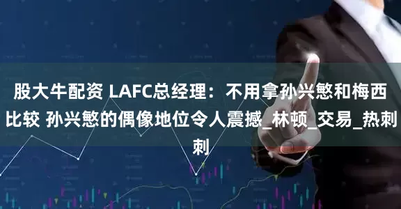 股大牛配资 LAFC总经理：不用拿孙兴慜和梅西比较 孙兴慜的偶像地位令人震撼_林顿_交易_热刺