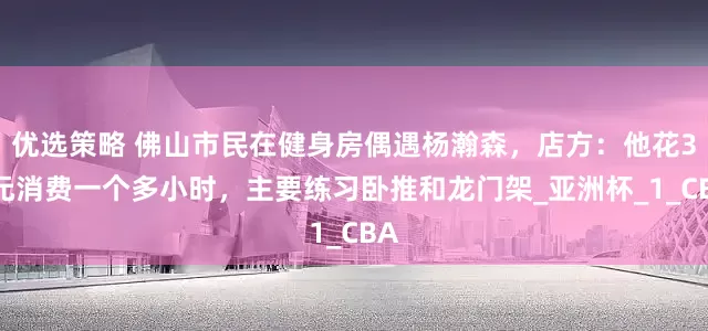 优选策略 佛山市民在健身房偶遇杨瀚森，店方：他花35元消费一个多小时，主要练习卧推和龙门架_亚洲杯_1_CBA