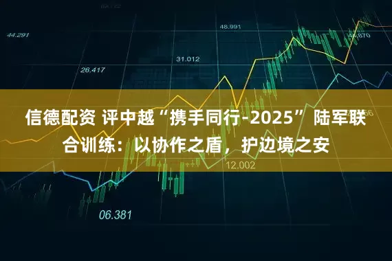 信德配资 评中越“携手同行﹣2025” 陆军联合训练：以协作之盾，护边境之安