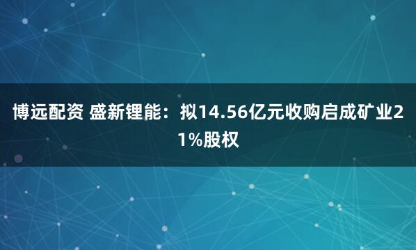 博远配资 盛新锂能：拟14.56亿元收购启成矿业21%股权