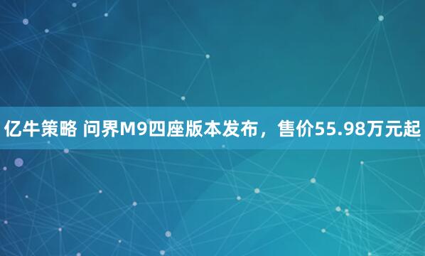 亿牛策略 问界M9四座版本发布，售价55.98万元起