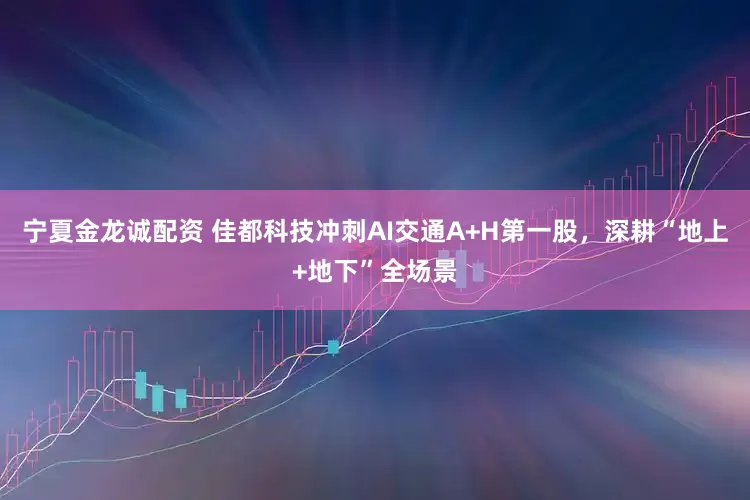 宁夏金龙诚配资 佳都科技冲刺AI交通A+H第一股，深耕“地上+地下”全场景