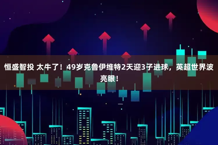 恒盛智投 太牛了！49岁克鲁伊维特2天迎3子进球，英超世界波亮眼！
