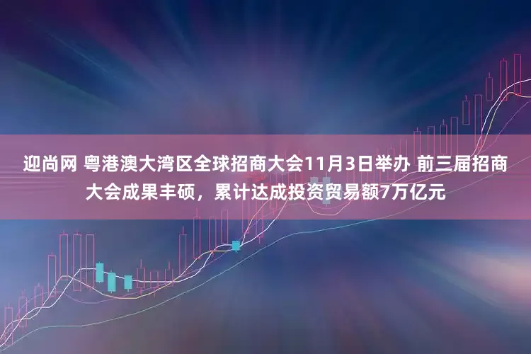迎尚网 粤港澳大湾区全球招商大会11月3日举办 前三届招商大会成果丰硕，累计达成投资贸易额7万亿元