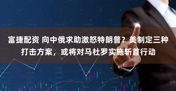 富捷配资 向中俄求助激怒特朗普？美制定三种打击方案，或将对马杜罗实施斩首行动
