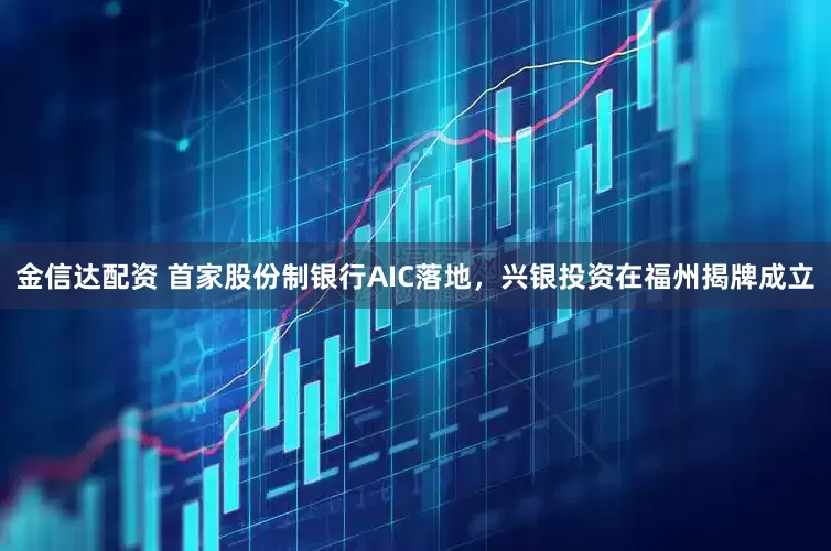 金信达配资 首家股份制银行AIC落地，兴银投资在福州揭牌成立