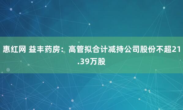惠红网 益丰药房：高管拟合计减持公司股份不超21.39万股