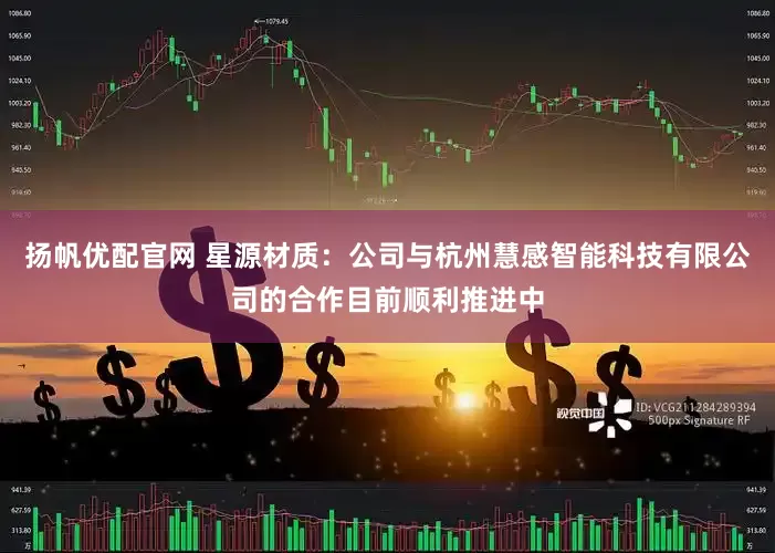 扬帆优配官网 星源材质：公司与杭州慧感智能科技有限公司的合作目前顺利推进中