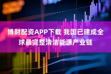 博财配资APP下载 我国已建成全球最完整清洁能源产业链