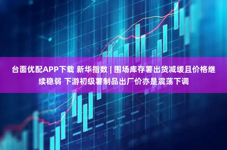 台面优配APP下载 新华指数 | 围场库存薯出货减缓且价格继续稳弱 下游初级薯制品出厂价亦是震荡下调