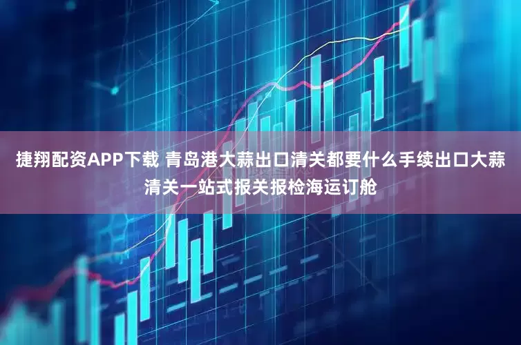 捷翔配资APP下载 青岛港大蒜出口清关都要什么手续出口大蒜清关一站式报关报检海运订舱