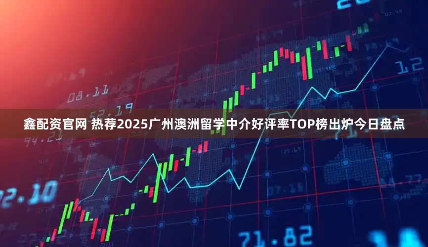 鑫配资官网 热荐2025广州澳洲留学中介好评率TOP榜出炉今日盘点