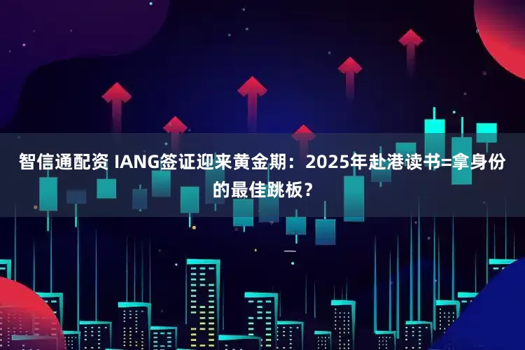 智信通配资 IANG签证迎来黄金期：2025年赴港读书=拿身份的最佳跳板？