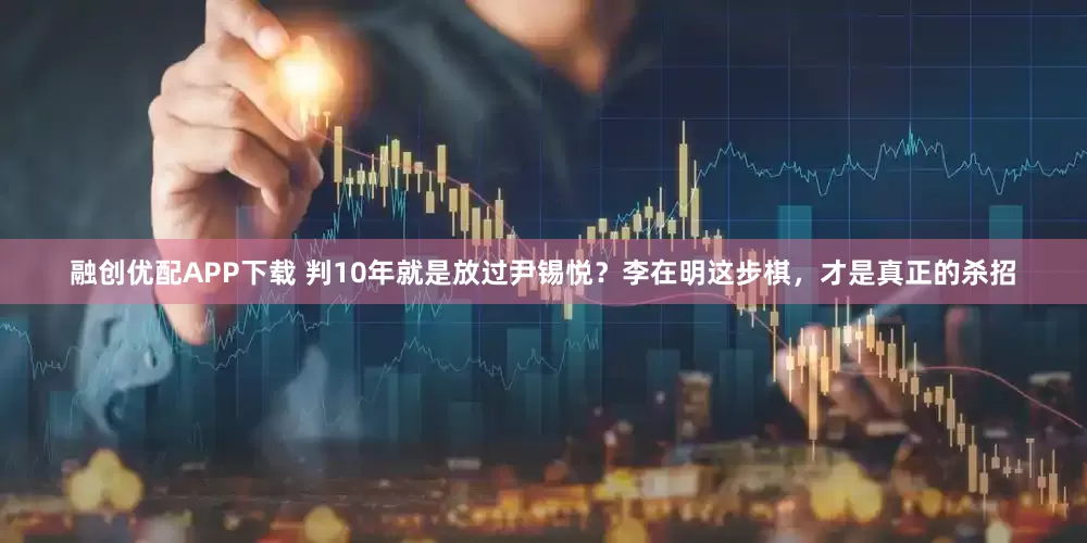融创优配APP下载 判10年就是放过尹锡悦？李在明这步棋，才是真正的杀招