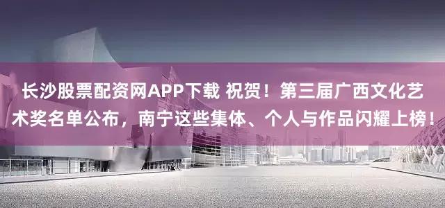 长沙股票配资网APP下载 祝贺！第三届广西文化艺术奖名单公布，南宁这些集体、个人与作品闪耀上榜！