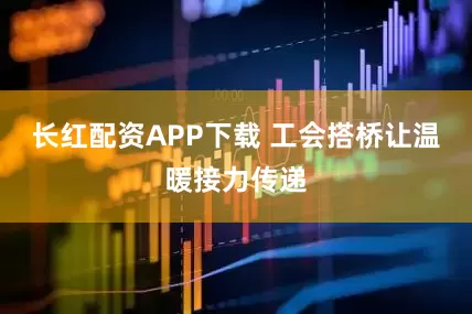 长红配资APP下载 工会搭桥让温暖接力传递