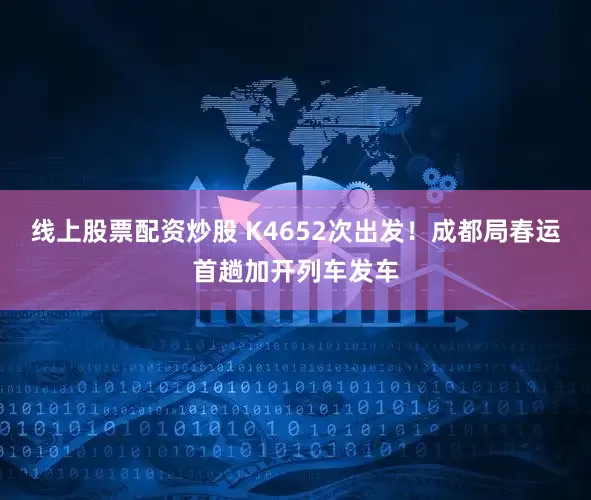 线上股票配资炒股 K4652次出发！成都局春运首趟加开列车发车