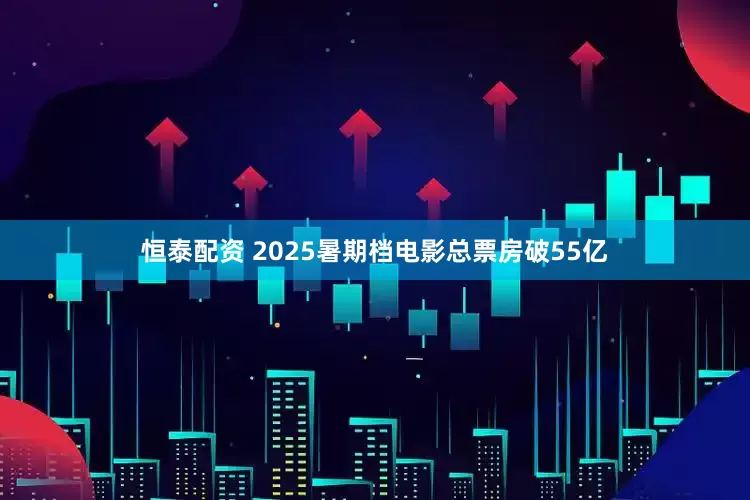 恒泰配资 2025暑期档电影总票房破55亿