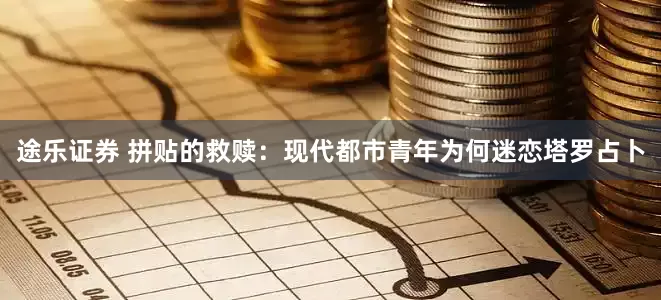 途乐证券 拼贴的救赎：现代都市青年为何迷恋塔罗占卜