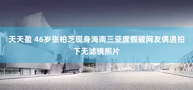 天天盈 46岁张柏芝现身海南三亚度假被网友偶遇拍下无滤镜照片