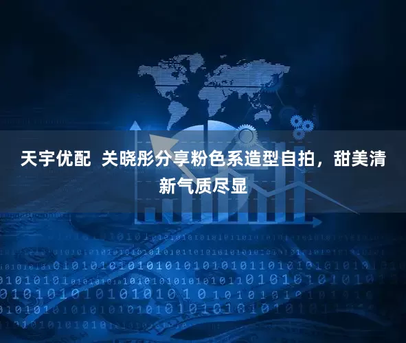 天宇优配  关晓彤分享粉色系造型自拍，甜美清新气质尽显